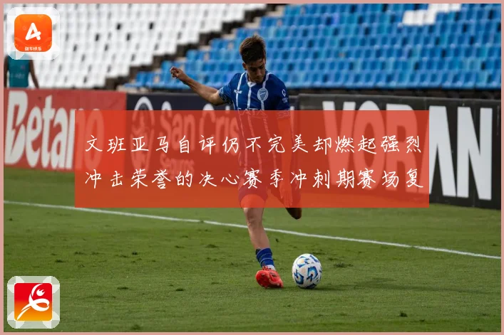 文班亚马自评仍不完美却燃起强烈冲击荣誉的决心赛季冲刺期赛场复盘