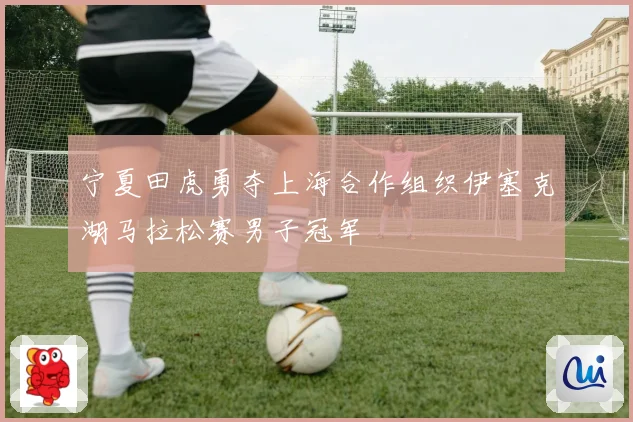 宁夏田虎勇夺上海合作组织伊塞克湖马拉松赛男子冠军