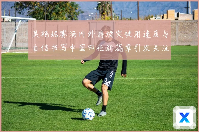 吴艳妮赛场内外持续突破用速度与自信书写中国田径新篇章引发关注