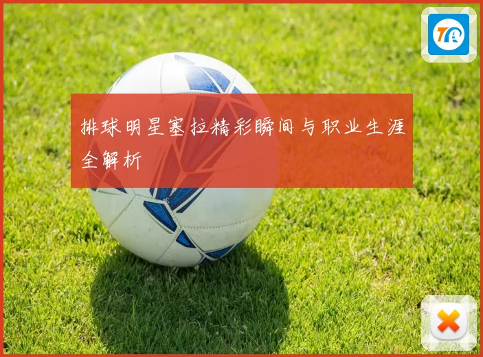 排球明星塞拉精彩瞬间与职业生涯全解析