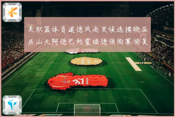 美职篮体育道德风尚奖候选揭晓亚历山大阿德巴约霍福德领衔赛场复盘