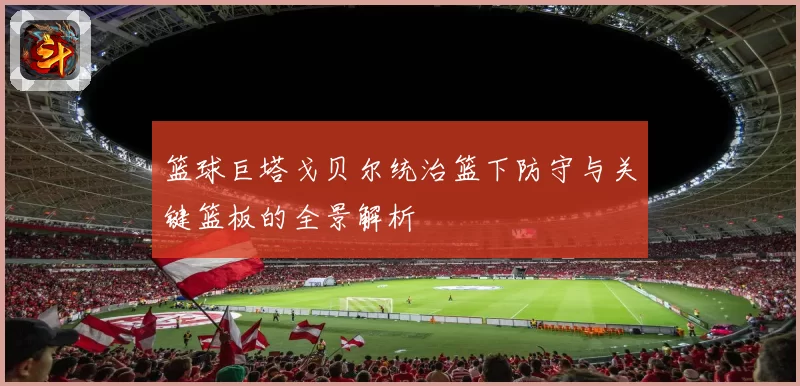 篮球巨塔戈贝尔统治篮下防守与关键篮板的全景解析