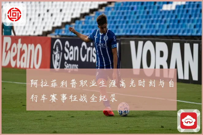 阿拉菲利普职业生涯高光时刻与自行车赛事征战全纪录