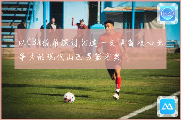 以CBA视角探讨打造一支具备核心竞争力的现代山西男篮方案