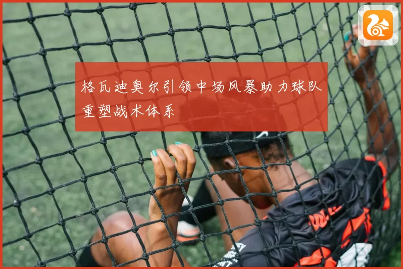 格瓦迪奥尔引领中场风暴助力球队重塑战术体系