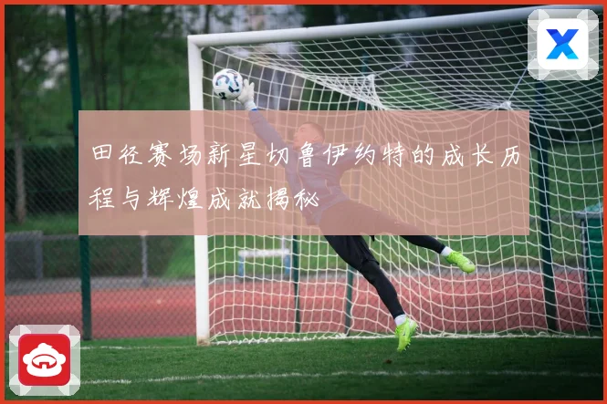 田径赛场新星切鲁伊约特的成长历程与辉煌成就揭秘