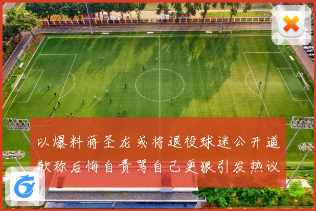 以爆料蒋圣龙或将退役球迷公开道歉称后悔自责骂自己更狠引发热议赛事前瞻