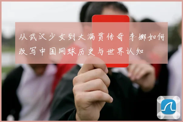 从武汉少女到大满贯传奇 李娜如何改写中国网球历史与世界认知