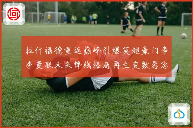 拉什福德重返巅峰引爆英超豪门争夺曼联未来锋线格局再生变数悬念