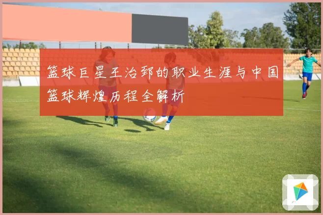篮球巨星王治郅的职业生涯与中国篮球辉煌历程全解析
