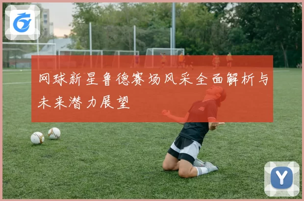 网球新星鲁德赛场风采全面解析与未来潜力展望