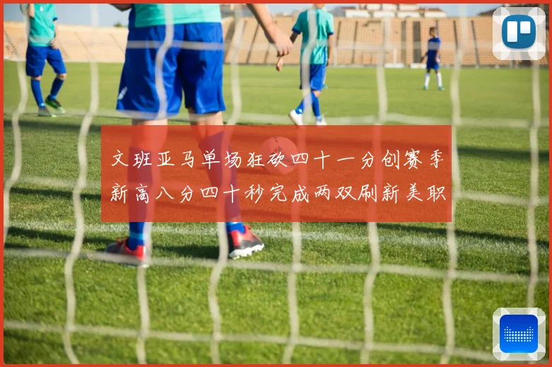 文班亚马单场狂砍四十一分创赛季新高八分四十秒完成两双刷新美职成长观察