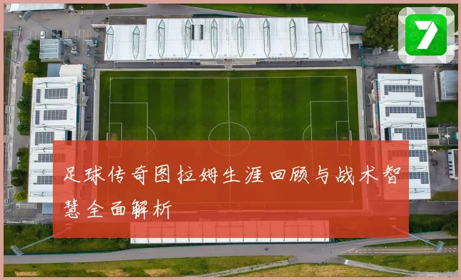 足球传奇图拉姆生涯回顾与战术智慧全面解析