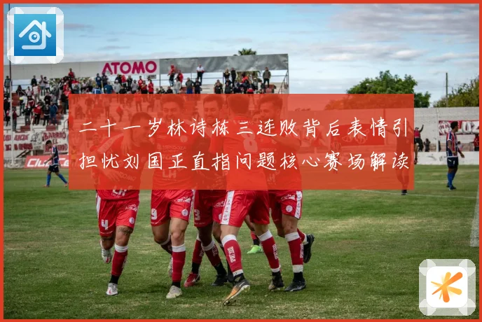 二十一岁林诗栋三连败背后表情引担忧刘国正直指问题核心赛场解读