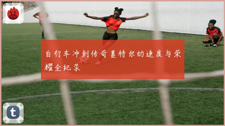 自行车冲刺传奇基特尔的速度与荣耀全纪录