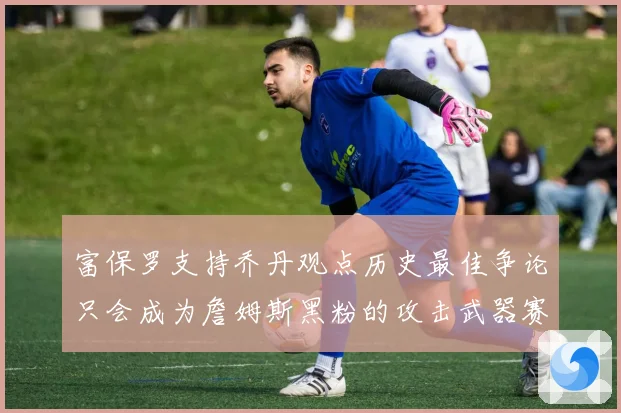 富保罗支持乔丹观点历史最佳争论只会成为詹姆斯黑粉的攻击武器赛场复盘