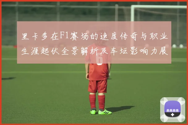 里卡多在F1赛场的速度传奇与职业生涯起伏全景解析及车坛影响力展望
