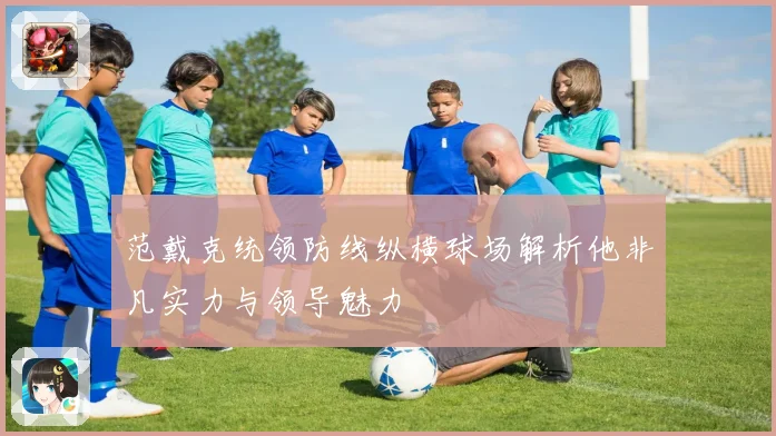 范戴克统领防线纵横球场解析他非凡实力与领导魅力